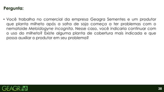 38
• Você trabalha no comercial da empresa Geagra Sementes e um produtor
que planta milheto após a safra de soja começa a ter problemas com o
nematoide Meloidogyne incognita. Nesse caso, você indicaria continuar com
o uso do milheto? Existe alguma planta de cobertura mais indicada e que
possa auxiliar o produtor em seu problema?
Pergunta:
 