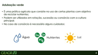 4
Adubação verde
• É uma prática agrícola que consiste no uso de certas plantas com objetivo
de reciclar nutrientes;
• Podem ser utilizados em rotação, sucessão ou consórcio com a cultura
principal;
• No caso de consórcio é necessário alguns cuidados:
Água Nutrientes Luz
• É uma prática agrícola que consiste no uso de certas plantas com objetivo
de reciclar nutrientes;
• Podem ser utilizados em rotação, sucessão ou consórcio com a cultura
principal;
• No caso de consórcio é necessário alguns cuidados:
Água
Água
 