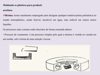 Moldando os plásticos para produzir
artefatos
Resina: termo atualmente empregado para designar qualquer matéria-prima polimérica no
estado termoplástico, sendo fusível, insolúvel em água, mas solúvel em outros meios
líquidos.

Os processos mais comuns estão descritos de forma resumida abaixo.
• Processo de vazamento: é um processo simples pelo qual a mistura é vertida ou vazada em
um molde, sob a forma de uma solução viscosa.

 
