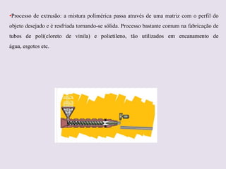 •Processo de extrusão: a mistura polimérica passa através de uma matriz com o perfil do
objeto desejado e é resfriada tornando-se sólida. Processo bastante comum na fabricação de
tubos de poli(cloreto de vinila) e polietileno, tão utilizados em encanamento de
água, esgotos etc.

 