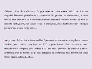 •Existem vários tipos diferentes de processos de revestimento, tais como imersão,
mergulho formando, pulverização e co-extrusão. No processo de revestimento, a maior
parte de base, uma pasta de plástico muito fluida é espalhada sobre um material de base, ou
substrato (têxtil, papel, não-tecidos tecido) e, em seguida, passada através de um forno para
assegurar que a pasta forma um gel.

•No processo de imersão, a forma metálica é pré-aquecida antes de ser mergulhado em uma
plastisol (pasta líquida com base em PVC e plastificante). Este processo é muito
particularmente adequado para resinas PVC em pasta (processo de emulsão e micro-

suspensão), mas as misturas de pó-seco (processo de suspensão) pode também ser usado
para as necessidades específicas.

 