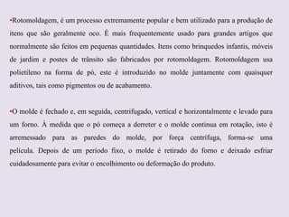 •Rotomoldagem, é um processo extremamente popular e bem utilizado para a produção de
itens que são geralmente oco. É mais frequentemente usado para grandes artigos que
normalmente são feitos em pequenas quantidades. Itens como brinquedos infantis, móveis
de jardim e postes de trânsito são fabricados por rotomoldagem. Rotomoldagem usa
polietileno na forma de pó, este é introduzido no molde juntamente com quaisquer

aditivos, tais como pigmentos ou de acabamento.
•O molde é fechado e, em seguida, centrifugado, vertical e horizontalmente e levado para
um forno. À medida que o pó começa a derreter e o molde continua em rotação, isto é

arremessado para as paredes do molde, por força centrífuga, forma-se uma
película. Depois de um período fixo, o molde é retirado do forno e deixado esfriar
cuidadosamente para evitar o encolhimento ou deformação do produto.

 