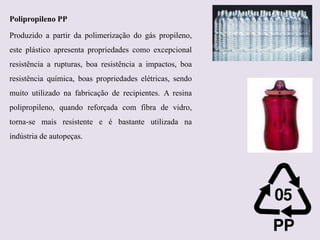 Polipropileno PP
Produzido a partir da polimerização do gás propileno,
este plástico apresenta propriedades como excepcional
resistência a rupturas, boa resistência a impactos, boa

resistência química, boas propriedades elétricas, sendo
muito utilizado na fabricação de recipientes. A resina
polipropileno, quando reforçada com fibra de vidro,
torna-se mais resistente e é bastante utilizada na
indústria de autopeças.

 