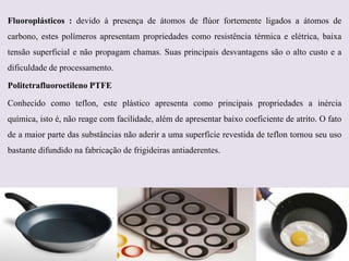 Fluoroplásticos : devido à presença de átomos de flúor fortemente ligados a átomos de
carbono, estes polímeros apresentam propriedades como resistência térmica e elétrica, baixa
tensão superficial e não propagam chamas. Suas principais desvantagens são o alto custo e a
dificuldade de processamento.

Politetrafluoroetileno PTFE
Conhecido como teflon, este plástico apresenta como principais propriedades a inércia
química, isto é, não reage com facilidade, além de apresentar baixo coeficiente de atrito. O fato
de a maior parte das substâncias não aderir a uma superfície revestida de teflon tornou seu uso
bastante difundido na fabricação de frigideiras antiaderentes.

 