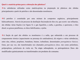 Qual é a matéria-prima para a obtenção dos plásticos?
As substâncias utilizadas como matéria-prima na preparação de plásticos são obtidas
principalmente a partir do petróleo e são denominadas monômeros.

O petróleo é constituído por uma mistura de compostos orgânicos, principalmente
hidrocarbonetos. Através do processo de destilação fracionada do óleo cru, que ocorre nas refinarias,
são obtidas várias frações (ver figura 5): o gás liquefeito, a nafta, a gasolina, o querosene, o óleo
diesel, as graxas parafínicas, os óleos lubrificantes, o piche.

A fração da qual são obtidos os monômeros é a nafta, que submetida a um processo de
craqueamento térmico (aquecimento na presença de catalisadores), dá origem a várias substâncias,
entre elas, etileno, propileno, butadieno, buteno, isobutileno, denominados petroquímicos básicos.
Estes, por sua vez, são transformados nos chamados petroquímicos finos, tais como polietileno,
polipropileno, policloreto de vinila etc. Na etapa subseqüente, os petroquímicos finos são

modificados quimicamente ou transformados em produtos de consumo.

 