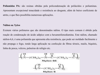 Poliamidas PA: são resinas obtidas pela policondensação de poliácidos e poliaminas.
Apresentam excepcional tenacidade e resistência ao desgaste, além de baixo coeficiente de
atrito, o que lhes possibilita numerosas aplicações.

Náilon ou Nylon
Existem vários polímeros que são denominados náilon. O tipo mais comum é obtido pela
reação de condensação do ácido adípico com a hexametilenodiamina. Este náilon, chamado
náilon-6,6, é uma poliamida que apresenta alta resistência, que pode ser moldado facilmente e
não propaga o fogo, tendo larga aplicação na confecção de fibras têxteis, maiôs, biquínis,
linha de pesca, velcros, pulseiras de relógio etc.

 