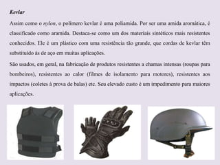 Kevlar
Assim como o nylon, o polímero kevlar é uma poliamida. Por ser uma amida aromática, é
classificado como aramida. Destaca-se como um dos materiais sintéticos mais resistentes
conhecidos. Ele é um plástico com uma resistência tão grande, que cordas de kevlar têm
substituído às de aço em muitas aplicações.
São usados, em geral, na fabricação de produtos resistentes a chamas intensas (roupas para
bombeiros), resistentes ao calor (filmes de isolamento para motores), resistentes aos

impactos (coletes à prova de balas) etc. Seu elevado custo é um impedimento para maiores
aplicações.

 