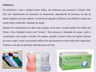 Poliésteres
Os poliésteres, como o próprio nome indica, são polímeros que possuem a função éster.
Eles são classificados em saturados ou insaturados, dependendo da presença ou não de
duplas ligações em suas cadeias. A mistura de algodão (celulose) com poliéster origina um
tecido muito conhecido, chamado de tergal.

Quando nos machucamos ou após uma cirurgia, nossa pele e tecidos podem ser unidos por
linhas e fios, fechando cortes com “pontos”. Este processo é chamado de sutura. Após a
cicatrização, o fio usado é retirado. No entanto, quando a sutura é feita em regiões internas
de nosso corpo, é mais conveniente utilizar fios que possam ser absorvidos pelo organismo.
O dexon é um tipo de poliéster utilizado para este fim.

 