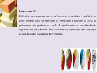 Poliuretanas PU
Utilizadas como espumas macias na fabricação de colchões e estofados, ou
como espumas duras na fabricação de embalagens e pranchas de surfe, as

poliuretanas são produtos da reação de condensação de um diisocianato
orgânico com um poliálcool. Suas características dependerão dos compostos
de partida usados e da técnica de preparação.

 