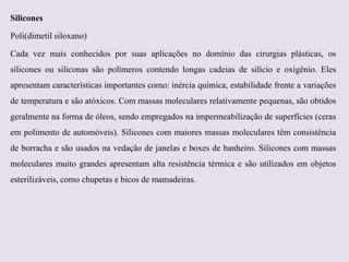 Silicones
Poli(dimetil siloxano)
Cada vez mais conhecidos por suas aplicações no domínio das cirurgias plásticas, os
silicones ou siliconas são polímeros contendo longas cadeias de silício e oxigênio. Eles
apresentam características importantes como: inércia química, estabilidade frente a variações

de temperatura e são atóxicos. Com massas moleculares relativamente pequenas, são obtidos
geralmente na forma de óleos, sendo empregados na impermeabilização de superfícies (ceras
em polimento de automóveis). Silicones com maiores massas moleculares têm consistência
de borracha e são usados na vedação de janelas e boxes de banheiro. Silicones com massas
moleculares muito grandes apresentam alta resistência térmica e são utilizados em objetos
esterilizáveis, como chupetas e bicos de mamadeiras.

 