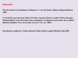 Bibliografia
MANO, Eloísa B. Introdução a Polímeros. 1ª ed. São Paulo: Editora Edgard Blucher,
1985.
CANGEMI, José Marcelo; DOS SANTOS, Antonia Marli; CLARO NETO, Salvador.
Biodegradação: uma alternativa para minimizar os impactos decorrentes dos resíduos
plásticos Química Nova na Escola, n.22, p.17-21, nov. 2005.

Introdução a polimeros Eloisa Biasotto Mano Editora edgard Blucher ltda-2001

 