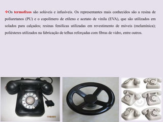 Os termofixos são solúveis e infusíveis. Os representantes mais conhecidos são a resina de
poliuretanos (PU) e o copolímero de etileno e acetato de vinila (EVA), que são utilizados em

solados para calçados; resinas fenólicas utilizadas em revestimento de móveis (melamínica);
poliésteres utilizados na fabricação de telhas reforçadas com fibras de vidro, entre outros.

 