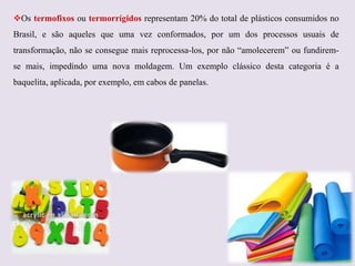 Os termofixos ou termorrígidos representam 20% do total de plásticos consumidos no
Brasil, e são aqueles que uma vez conformados, por um dos processos usuais de
transformação, não se consegue mais reprocessa-los, por não “amolecerem” ou fundiremse mais, impedindo uma nova moldagem. Um exemplo clássico desta categoria é a
baquelita, aplicada, por exemplo, em cabos de panelas.

 