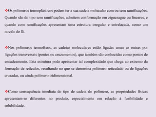 Os polímeros termoplásticos podem ter a sua cadeia molecular com ou sem ramificações.
Quando são do tipo sem ramificações, admitem conformação em ziguezague ou lineares, e
quando com ramificações apresentam uma estrutura irregular e entrelaçada, como um

novelo de lã.

Nos polímeros termofixos, as cadeias moleculares estão ligadas umas as outras por
ligações transversais (pontes ou cruzamentos), que também são conhecidas como pontos de
encadeamento. Esta estrutura pode apresentar tal complexidade que chega ao extremo da
formação de retículos, resultando no que se denomina polímero reticulado ou de ligações
cruzadas, ou ainda polímero tridimensional.

Como consequência imediata do tipo de cadeia do polímero, as propriedades físicas
apresentam-se diferentes no produto, especialmente em relação à fusibilidade e
solubilidade.

 