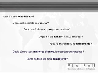 Qual é a sua lucratividade?
Onde está investido seu capital?
Como você elabora o preço dos produtos?
O que é mais rentável na sua empresa?
Foco na margem ou no faturamento?
Quais são os seus melhores clientes, fornecedores e parceiros?
Como poderia ser mais competitivo?
 