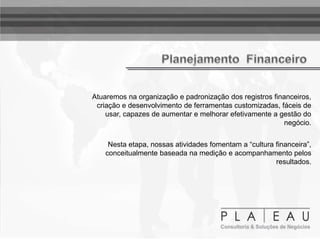 Atuaremos na organização e padronização dos registros financeiros,
criação e desenvolvimento de ferramentas customizadas, fáceis de
usar, capazes de aumentar e melhorar efetivamente a gestão do
negócio.
Nesta etapa, nossas atividades fomentam a “cultura financeira”,
conceitualmente baseada na medição e acompanhamento pelos
resultados.
 