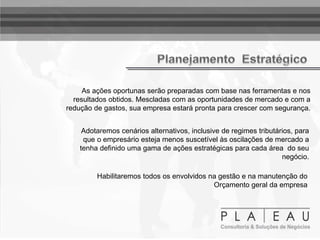 As ações oportunas serão preparadas com base nas ferramentas e nos
resultados obtidos. Mescladas com as oportunidades de mercado e com a
redução de gastos, sua empresa estará pronta para crescer com segurança.
Adotaremos cenários alternativos, inclusive de regimes tributários, para
que o empresário esteja menos suscetível às oscilações de mercado a
tenha definido uma gama de ações estratégicas para cada área do seu
negócio.
Habilitaremos todos os envolvidos na gestão e na manutenção do
Orçamento geral da empresa
 
