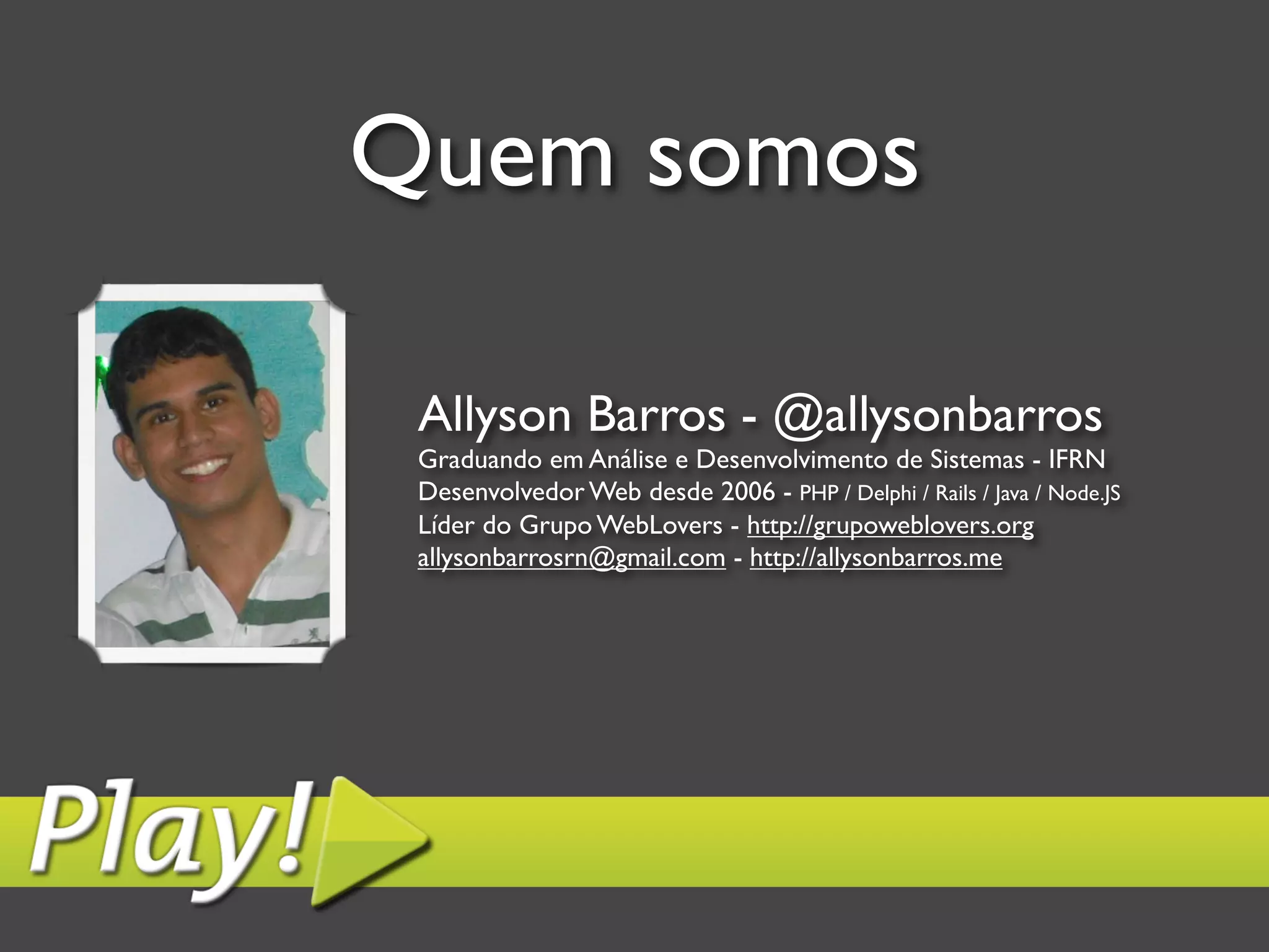 Quem somos Allyson Barros - @allysonbarros Graduando em Análise e Desenvolvimento de Sistemas - IFRN Desenvolvedor Web desde 2006 - PHP / Delphi / Rails / Java / Node.JS Líder do Grupo WebLovers - http://grupoweblovers.org allysonbarrosrn@gmail.com - http://allysonbarros.me 