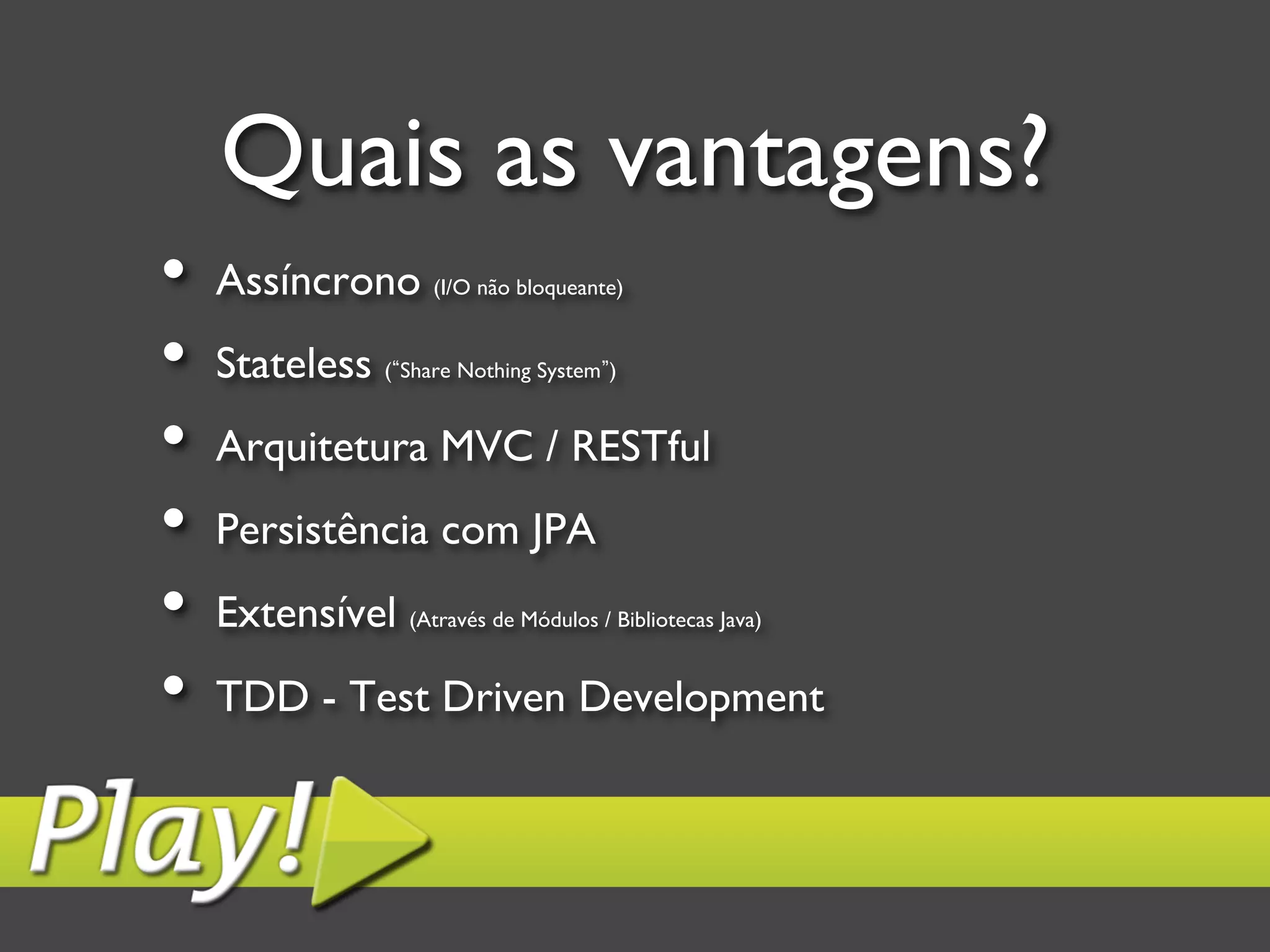 Quais as vantagens? •  Assíncrono (I/O não bloqueante) •  Stateless ( Share Nothing System ) •  Arquitetura MVC / RESTful •  Persistência com JPA •  Extensível (Através de Módulos / Bibliotecas Java) •  TDD - Test Driven Development 