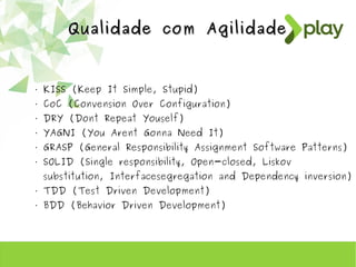 Qualidade com AgilidadeQualidade com Agilidade
• KISS (Keep It Simple, Stupid)
• CoC (Convension Over Configuration)
• DRY (Dont Repeat Youself)
• YAGNI (You Arent Gonna Need It)
• GRASP (General Responsibility Assignment Software Patterns)
• SOLID (Single responsibility, Open-closed, Liskov
substitution, Interfacesegregation and Dependency inversion)
• TDD (Test Driven Development)
• BDD (Behavior Driven Development)
 
