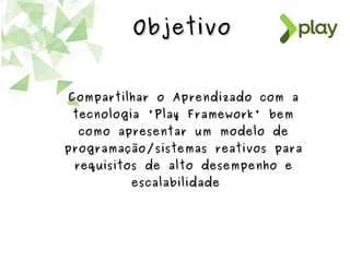 ObjetivoObjetivo
Compartilhar o Aprendizado com aCompartilhar o Aprendizado com a
tecnologia 'Play Framework' bemtecnologia 'Play Framework' bem
como apresentar um modelo decomo apresentar um modelo de
programação/sistemas reativos paraprogramação/sistemas reativos para
requisitos de alto desempenho erequisitos de alto desempenho e
escalabilidadeescalabilidade
 