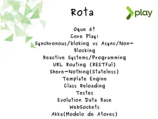 RotaRota
Oque é?Oque é?
Core Play!Core Play!
Synchronous/bloking vs Async/Non-Synchronous/bloking vs Async/Non-
BlockingBlocking
Reactive Systems/ProgrammingReactive Systems/Programming
URL Routing (RESTFul)URL Routing (RESTFul)
Shere-Nothing(Stateless)Shere-Nothing(Stateless)
Template EngineTemplate Engine
Class ReloadingClass Reloading
TestesTestes
Evolution Data BaseEvolution Data Base
WebSocketsWebSockets
Akka(Modelo de Atores)Akka(Modelo de Atores)
 