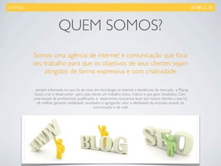 .conheça.



                            QUEM SOMOS?
            Somos uma agência de internet e comunicação que foca
            seu trabalho para que os objetivos de seus clientes sejam
                atingidos de forma expressiva e com criatividade

            ... sempre informada no que há de novo em tecnologia na internet e tendências de mercado,  a Playup
               busca criar e desenvolver  para cada cliente um trabalho único, criativo e que gere resultados. Com
              uma equipe de proﬁssionais qualiﬁcados e  experientes, buscamos levar aos nossos clientes o que há
                 de melhor, gerando visibilidade, resultados e agregando valor a identidade da empresa através da
                                                       comunicação e da web.
 