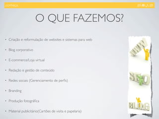 .conheça.



                       O QUE FAZEMOS?
•   Criação e reformulação de websites e sistemas para web

•   Blog corporativo

•   E-commerce/Loja virtual

•   Redação e gestão de conteúdo

•   Redes sociais (Gerenciamento de perﬁs)

•   Branding

•   Produção fotográﬁca

•   Material publicitário(Cartões de visita e papelaria)
 