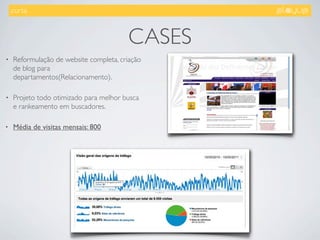 .curta.



                                         CASES
•    Reformulação de website completa, criação
     de blog para
     departamentos(Relacionamento).

•    Projeto todo otimizado para melhor busca
     e rankeamento em buscadores.

•    Média de visitas mensais: 800
 