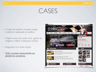 .curta.



                                          CASES

•   Criação de website completo, design
    moderno e adequado ao público.

•   Projeto conta com audio mp3, galeria de
    imagens e vídeos e blog para notícias.

•   Integração com redes sociais.

•   Todo o projeto desenvolvido em
    plataforma wordpress.
 