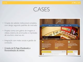 .curta.



                                        CASES

•   Criação de website institucional completo,
    com design seguindo padrões de mercado.

•   Projeto conta com galeria de imagens e
    vídeos, sistema de promoções e impressão
    de vouchers, reservas, etc.

•   Integração com redes sociais e gestão de
    conteúdo.

•   Criação de Fã Page (Facebook) e
    Personalização de twitter.
 