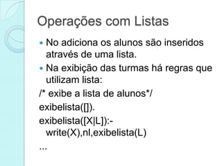 Operações com Listas
  No adiciona os alunos são inseridos
   através de uma lista.
 Na exibição das turmas há regras que
   utilizam lista:
/* exibe a lista de alunos*/
exibelista([]).
exibelista([X|L]):-
   write(X),nl,exibelista(L)
...
 