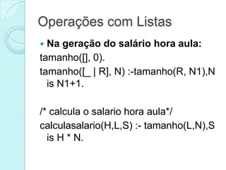 Operações com Listas
 Na geração do salário hora aula:
tamanho([], 0).
tamanho([_ | R], N) :-tamanho(R, N1),N
  is N1+1.

/* calcula o salario hora aula*/
calculasalario(H,L,S) :- tamanho(L,N),S
  is H * N.
 