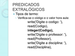 PREDICADOS
EXTRALÓGICOS
   Tipos de termo:
    ◦ Verifica-se o código e o valor hora aula:
             write('Digite o codigo: '),
             read(Codigo),
             integer(Codigo),
             write('Digite o professor: '),
             read(Professor),
             write('Digite a disciplina: '),
             read(Disciplina),
 