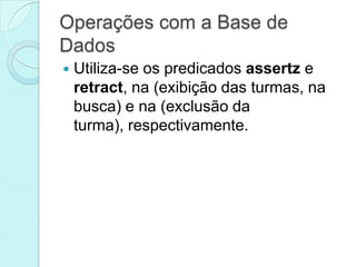 Operações com a Base de
Dados
   Utiliza-se os predicados assertz e
    retract, na (exibição das turmas, na
    busca) e na (exclusão da
    turma), respectivamente.
 