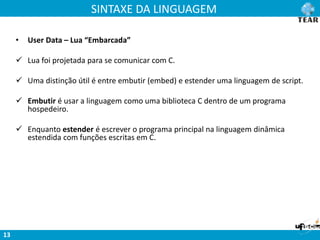 SINTAXE DA LINGUAGEM
13
• User Data – Lua “Embarcada”
 Lua foi projetada para se comunicar com C.
 Uma distinção útil é entre embutir (embed) e estender uma linguagem de script.
 Embutir é usar a linguagem como uma biblioteca C dentro de um programa
hospedeiro.
 Enquanto estender é escrever o programa principal na linguagem dinâmica
estendida com funções escritas em C.
 