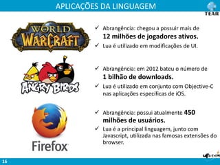 APLICAÇÕES DA LINGUAGEM
16
 Abrangência: chegou a possuir mais de
12 milhões de jogadores ativos.
 Lua é utilizado em modificações de UI.
 Abrangência: em 2012 bateu o número de
1 bilhão de downloads.
 Lua é utilizado em conjunto com Objective-C
nas aplicações específicas de iOS.
 Abrangência: possui atualmente 450
milhões de usuários.
 Lua é a principal linguagem, junto com
Javascript, utilizada nas famosas extensões do
browser.
 