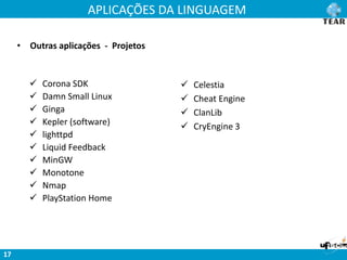 APLICAÇÕES DA LINGUAGEM
17
• Outras aplicações - Projetos
 Celestia
 Cheat Engine
 ClanLib
 CryEngine 3
 Corona SDK
 Damn Small Linux
 Ginga
 Kepler (software)
 lighttpd
 Liquid Feedback
 MinGW
 Monotone
 Nmap
 PlayStation Home
 