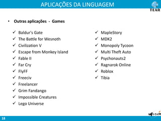 APLICAÇÕES DA LINGUAGEM
18
• Outras aplicações - Games
 Baldur's Gate
 The Battle for Wesnoth
 Civilization V
 Escape from Monkey Island
 Fable II
 Far Cry
 FlyFF
 Freeciv
 Freelancer
 Grim Fandango
 Impossible Creatures
 Lego Universe
 MapleStory
 MDK2
 Monopoly Tycoon
 Multi Theft Auto
 Psychonauts2
 Ragnarok Online
 Roblox
 Tibia
 