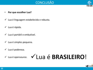 CONCLUSÃO
22
• Por que escolher Lua?
 Lua é linguagem estabelecida e robusta.
 Lua é rápida.
 Lua é portátil e embutível.
 Lua é simples pequena.
 Lua é poderosa.
 Lua é opensource. Lua é BRASILEIRO!
 