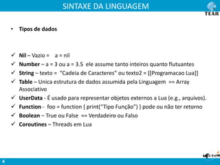 SINTAXE DA LINGUAGEM
4
• Tipos de dados
 Nil – Vazio = a = nil
 Number – a = 3 ou a = 3.5 ele assume tanto inteiros quanto flutuantes
 String – texto = “Cadeia de Caracteres” ou texto2 = [[Programacao Lua]]
 Table – Unica estrutura de dados assumida pela Linguagem == Array
Associativo
 UserData - É usado para representar objetos externos a Lua (e.g., arquivos).
 Function - foo = function { print(“Tipo Função”) } pode ou não ter retorno
 Boolean – True ou False == Verdadeiro ou Falso
 Coroutines – Threads em Lua
 