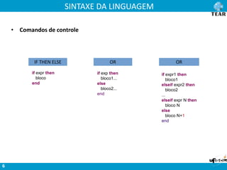 SINTAXE DA LINGUAGEM
6
IF THEN ELSE
if expr then
bloco
end
if exp then
bloco1...
else
bloco2...
end
OR OR
if expr1 then
bloco1
elseif expr2 then
bloco2
...
elseif expr N then
bloco N
else
bloco N+1
end
• Comandos de controle
 