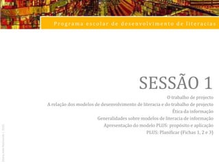 Programa escolar de desenvolvimento de literaciasSESSÃO 1O trabalho de projectoA relação dos modelos de desenvolvimento de literacia e do trabalho de projectoÉtica da informaçãoGeneralidades sobre modelos de literacia de informaçãoApresentação do modelo PLUS: propósito e aplicaçãoPLUS: Planificar (Fichas 1, 2 e 3)Maria João Raimundo | 2010