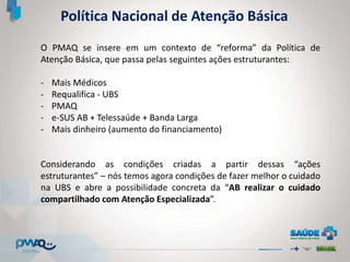 Política Nacional de Atenção Básica
O PMAQ se insere em um contexto de “reforma” da Política de
Atenção Básica, que passa pelas seguintes ações estruturantes:
- Mais Médicos
- Requalifica - UBS
- PMAQ
- e-SUS AB + Telessaúde + Banda Larga
- Mais dinheiro (aumento do financiamento)
Considerando as condições criadas a partir dessas “ações
estruturantes” – nós temos agora condições de fazer melhor o cuidado
na UBS e abre a possibilidade concreta da “AB realizar o cuidado
compartilhado com Atenção Especializada”.
 