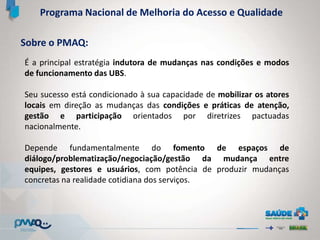 Programa Nacional de Melhoria do Acesso e Qualidade
É a principal estratégia indutora de mudanças nas condições e modos
de funcionamento das UBS.
Seu sucesso está condicionado à sua capacidade de mobilizar os atores
locais em direção as mudanças das condições e práticas de atenção,
gestão e participação orientados por diretrizes pactuadas
nacionalmente.
Depende fundamentalmente do fomento de espaços de
diálogo/problematização/negociação/gestão da mudança entre
equipes, gestores e usuários, com potência de produzir mudanças
concretas na realidade cotidiana dos serviços.
Sobre o PMAQ:
 