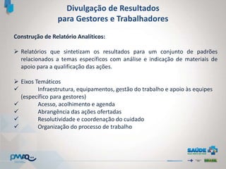 Divulgação de Resultados
para Gestores e Trabalhadores
Construção de Relatório Analíticos:
 Relatórios que sintetizam os resultados para um conjunto de padrões
relacionados a temas específicos com análise e indicação de materiais de
apoio para a qualificação das ações.
 Eixos Temáticos
 Infraestrutura, equipamentos, gestão do trabalho e apoio às equipes
(específico para gestores)
 Acesso, acolhimento e agenda
 Abrangência das ações ofertadas
 Resolutividade e coordenação do cuidado
 Organização do processo de trabalho
 