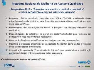 Perspectivas 2015 – “Fomentar movimentos a partir dos resultados”
– FAZER ACONTECER A FASE DE DESENVOLVIMENTO -
Programa Nacional de Melhoria do Acesso e Qualidade
1. Promover oficinas estaduais pactuadas com SES e COSEMS, envolvendo atores
estratégicos de cada território, para discussão sobre os resultados do 2º ciclo – com
início para abril/maio.
2. Envolvimento das Instituições de Ensino e Pesquisa nos debate/ discussão dos
resultados.
3. Disponibilização de relatórios no portal do gestor/trabalhador para fomento aos
debates com foco nas mudanças necessárias.
4. Construção de ofertas específicas para as equipes com pior desempenho.
5. Incentivo a processos presenciais de cooperação horizontal, como visitas e vivências
entre trabalhadores e municípios.
6. Intensificação do uso da “Comunidade de Práticas” para potencializar a qualificação
por meio de trocas entre municípios e entre as equipes.
 Previsão adesão 3º ciclo: 2º semestre/2015
 