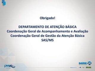 Obrigado!
DEPARTAMENTO DE ATENÇÃO BÁSICA
Coordenação Geral de Acompanhamento e Avaliação
Coordenação Geral de Gestão da Atenção Básica
SAS/MS
 