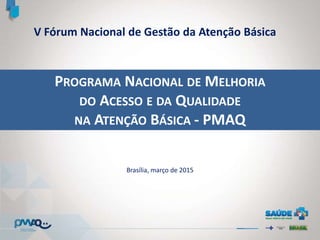 PROGRAMA NACIONAL DE MELHORIA
DO ACESSO E DA QUALIDADE
NA ATENÇÃO BÁSICA - PMAQ
Brasília, março de 2015
V Fórum Nacional de Gestão da Atenção Básica
 