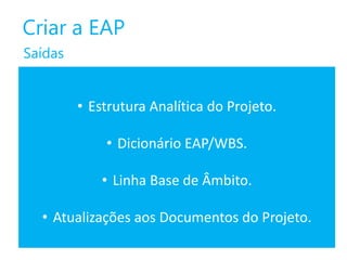Criar a EAP
Saídas

• Estrutura Analítica do Projeto.
• Dicionário EAP/WBS.
• Linha Base de Âmbito.
• Atualizações aos Documentos do Projeto.

 